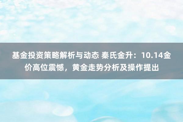 基金投资策略解析与动态 秦氏金升：10.14金价高位震憾，黄金走势分析及操作提出