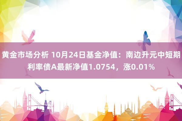 黄金市场分析 10月24日基金净值：南边升元中短期利率债A最新净值1.0754，涨0.01%