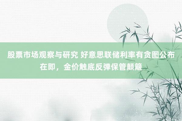 股票市场观察与研究 好意思联储利率有贪图公布在即，金价触底反弹保管颠簸