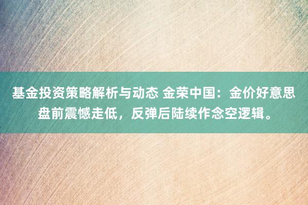 基金投资策略解析与动态 金荣中国：金价好意思盘前震憾走低，反弹后陆续作念空逻辑。