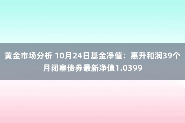 黄金市场分析 10月24日基金净值：惠升和润39个月闭塞债券最新净值1.0399