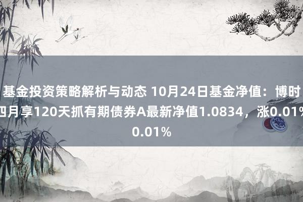 基金投资策略解析与动态 10月24日基金净值：博时四月享120天抓有期债券A最新净值1.0834，涨0.01%