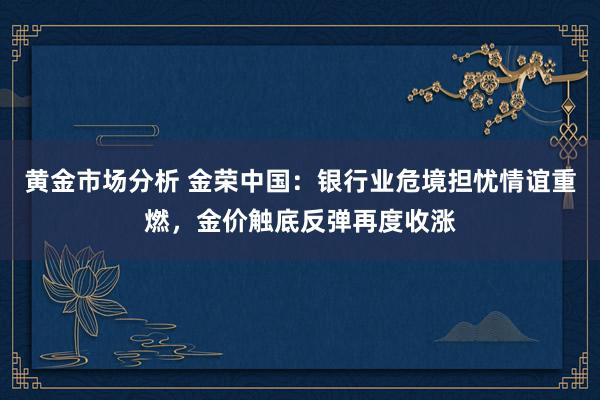 黄金市场分析 金荣中国：银行业危境担忧情谊重燃，金价触底反弹再度收涨