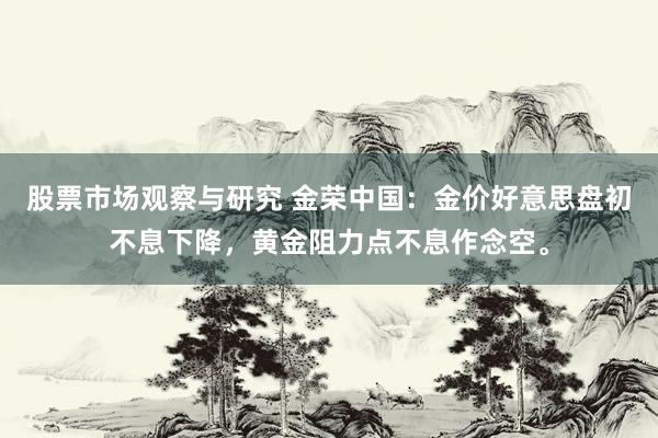 股票市场观察与研究 金荣中国：金价好意思盘初不息下降，黄金阻力点不息作念空。