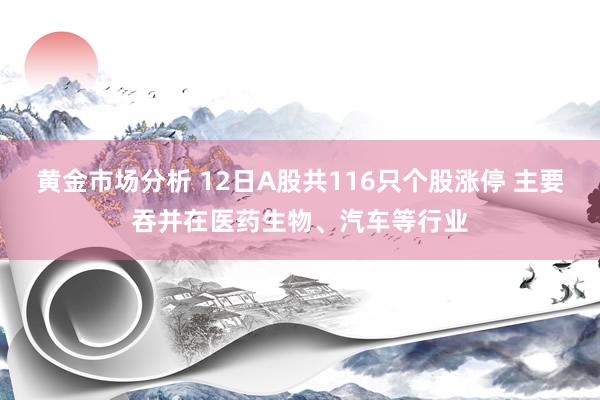 黄金市场分析 12日A股共116只个股涨停 主要吞并在医药生物、汽车等行业