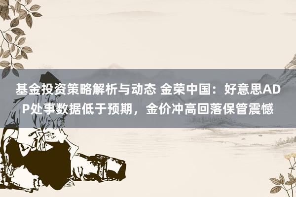 基金投资策略解析与动态 金荣中国：好意思ADP处事数据低于预期，金价冲高回落保管震憾