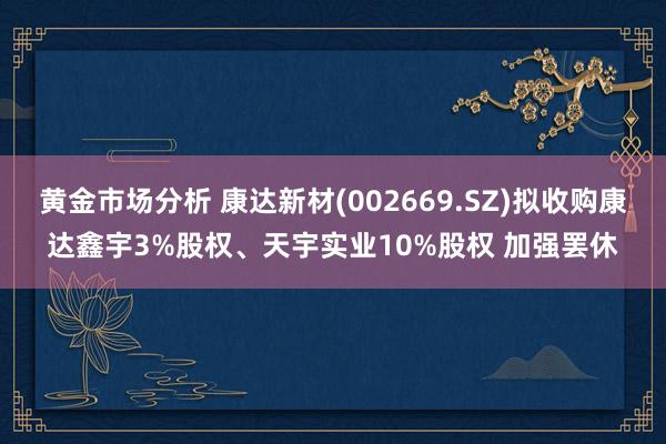 黄金市场分析 康达新材(002669.SZ)拟收购康达鑫宇3%股权、天宇实业10%股权 加强罢休