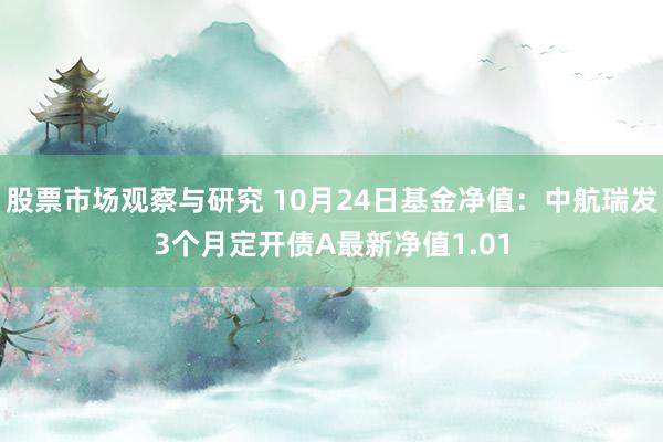 股票市场观察与研究 10月24日基金净值：中航瑞发3个月定开债A最新净值1.01