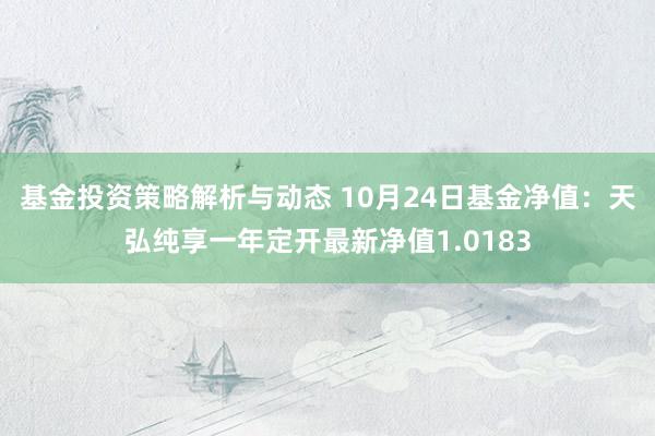 基金投资策略解析与动态 10月24日基金净值：天弘纯享一年定开最新净值1.0183