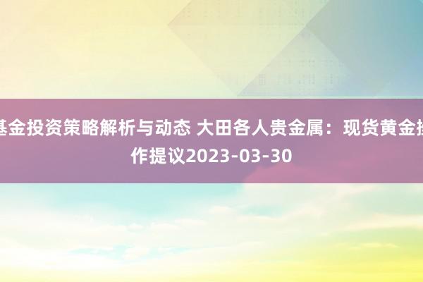 基金投资策略解析与动态 大田各人贵金属：现货黄金操作提议2023-03-30