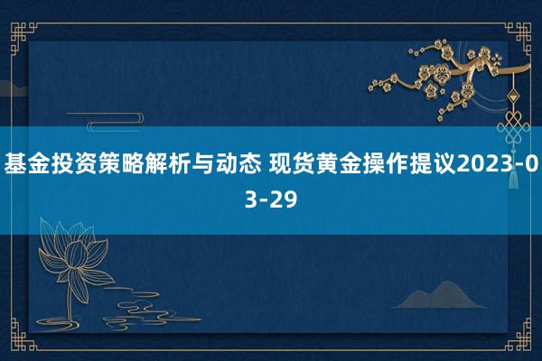 基金投资策略解析与动态 现货黄金操作提议2023-03-29