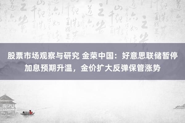 股票市场观察与研究 金荣中国：好意思联储暂停加息预期升温，金价扩大反弹保管涨势