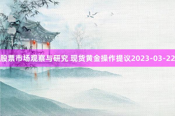 股票市场观察与研究 现货黄金操作提议2023-03-22