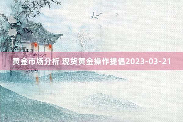 黄金市场分析 现货黄金操作提倡2023-03-21