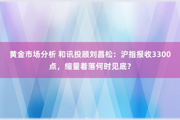 黄金市场分析 和讯投顾刘昌松：沪指报收3300点，缩量着落何时见底？