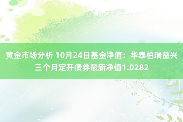 黄金市场分析 10月24日基金净值：华泰柏瑞益兴三个月定开债券最新净值1.0282