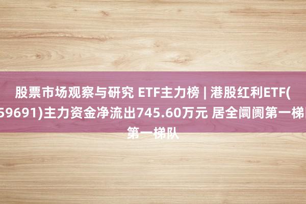 股票市场观察与研究 ETF主力榜 | 港股红利ETF(159691)主力资金净流出745.60万元 居全阛阓第一梯队