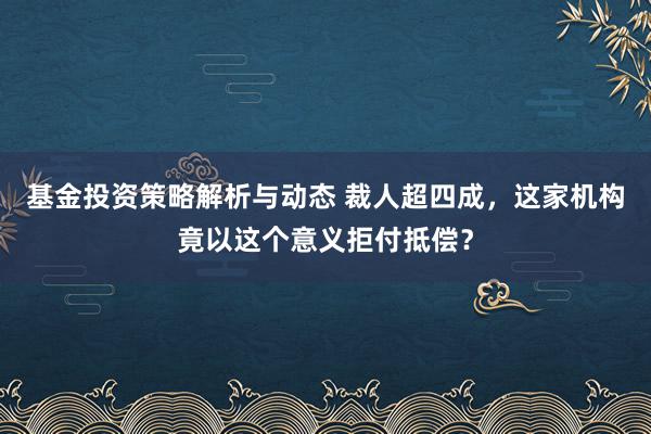 基金投资策略解析与动态 裁人超四成，这家机构竟以这个意义拒付抵偿？