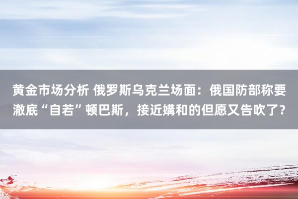 黄金市场分析 俄罗斯乌克兰场面：俄国防部称要澈底“自若”顿巴斯，接近媾和的但愿又告吹了？