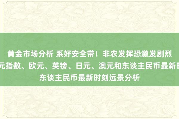 黄金市场分析 系好安全带！非农发挥恐激发剧烈波动 好意思元指数、欧元、英镑、日元、澳元和东谈主民币最新时刻远景分析