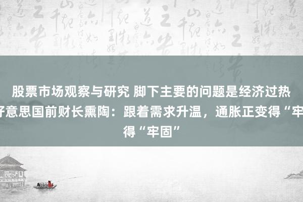 股票市场观察与研究 脚下主要的问题是经济过热！好意思国前财长熏陶：跟着需求升温，通胀正变得“牢固”