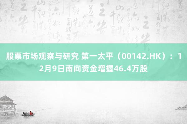 股票市场观察与研究 第一太平（00142.HK）：12月9日南向资金增握46.4万股