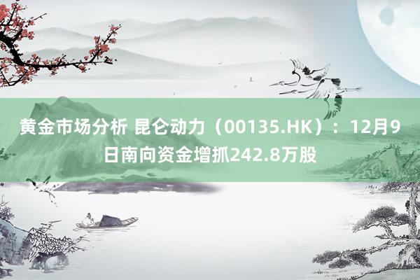 黄金市场分析 昆仑动力（00135.HK）：12月9日南向资金增抓242.8万股