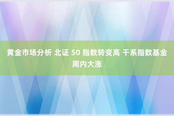 黄金市场分析 北证 50 指数转变高 干系指数基金周内大涨