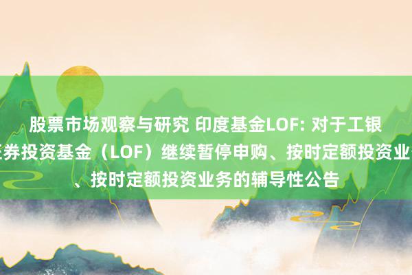 股票市场观察与研究 印度基金LOF: 对于工银瑞信印度市集证券投资基金（LOF）继续暂停申购、按时定额投资业务的辅导性公告