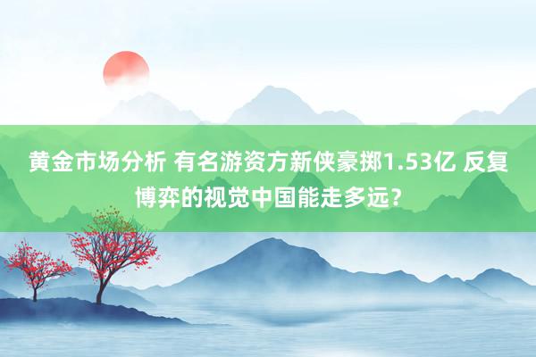 黄金市场分析 有名游资方新侠豪掷1.53亿 反复博弈的视觉中国能走多远？