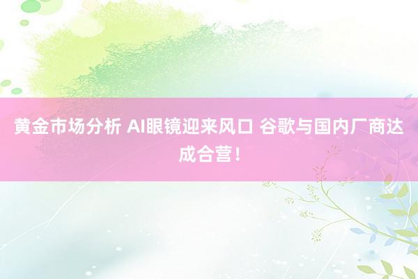 黄金市场分析 AI眼镜迎来风口 谷歌与国内厂商达成合营！