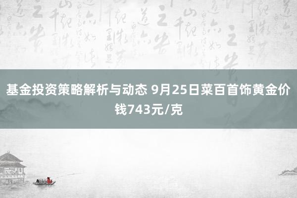 基金投资策略解析与动态 9月25日菜百首饰黄金价钱743元/克