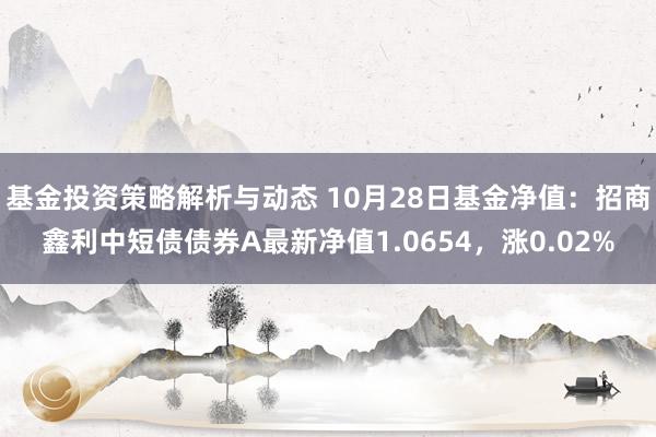 基金投资策略解析与动态 10月28日基金净值：招商鑫利中短债债券A最新净值1.0654，涨0.02%