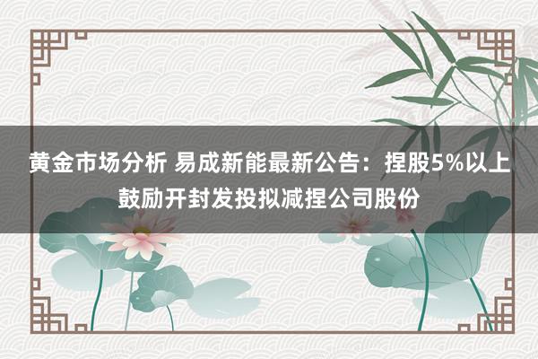 黄金市场分析 易成新能最新公告：捏股5%以上鼓励开封发投拟减捏公司股份