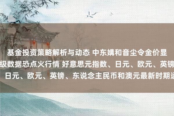 基金投资策略解析与动态 中东媾和音尘令金价显耀回调！好意思国分量级数据恐点火行情 好意思元指数、日元、欧元、英镑、东说念主民币和澳元最新时期远景分析