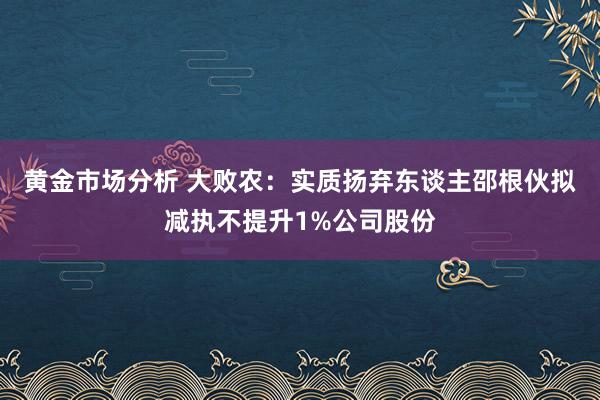 黄金市场分析 大败农：实质扬弃东谈主邵根伙拟减执不提升1%公司股份