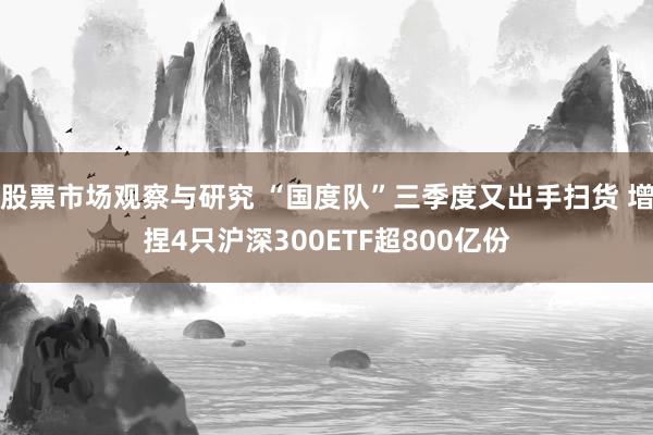 股票市场观察与研究 “国度队”三季度又出手扫货 增捏4只沪深300ETF超800亿份