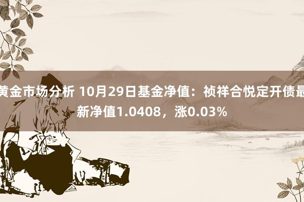 黄金市场分析 10月29日基金净值：祯祥合悦定开债最新净值1.0408，涨0.03%