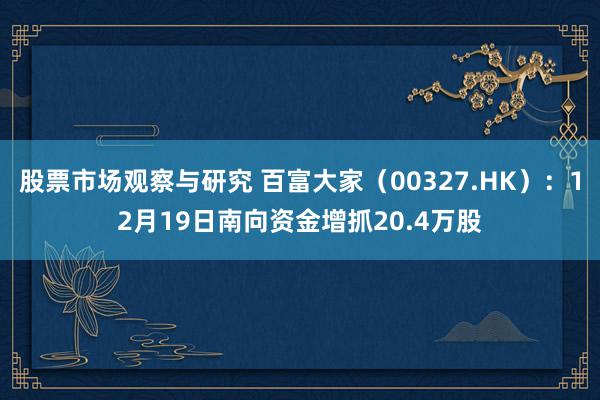 股票市场观察与研究 百富大家（00327.HK）：12月19日南向资金增抓20.4万股