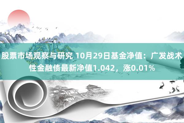 股票市场观察与研究 10月29日基金净值：广发战术性金融债最新净值1.042，涨0.01%