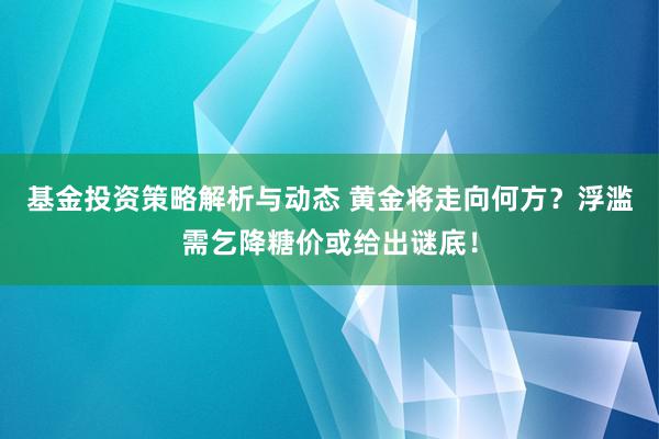 基金投资策略解析与动态 黄金将走向何方？浮滥需乞降糖价或给出谜底！