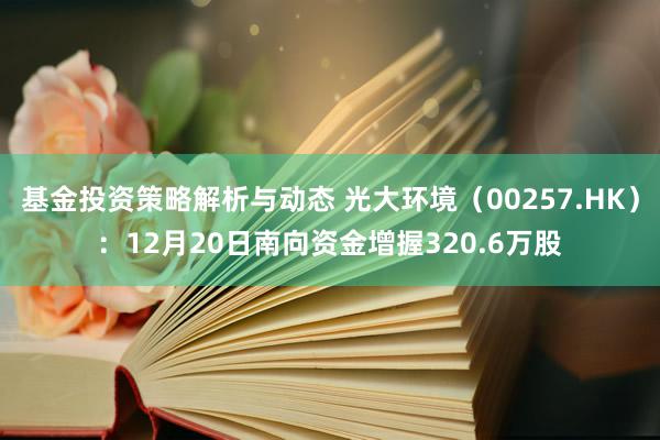 基金投资策略解析与动态 光大环境（00257.HK）：12月20日南向资金增握320.6万股