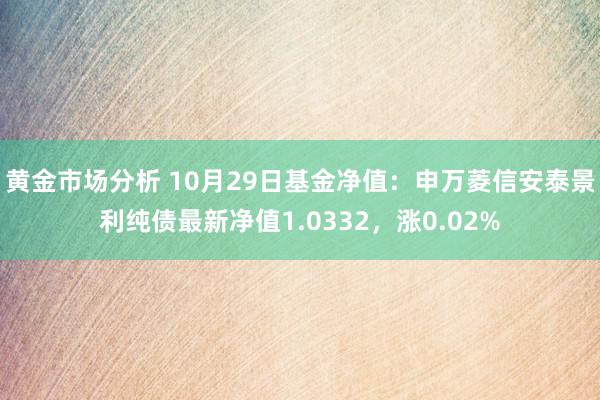 黄金市场分析 10月29日基金净值：申万菱信安泰景利纯债最新净值1.0332，涨0.02%