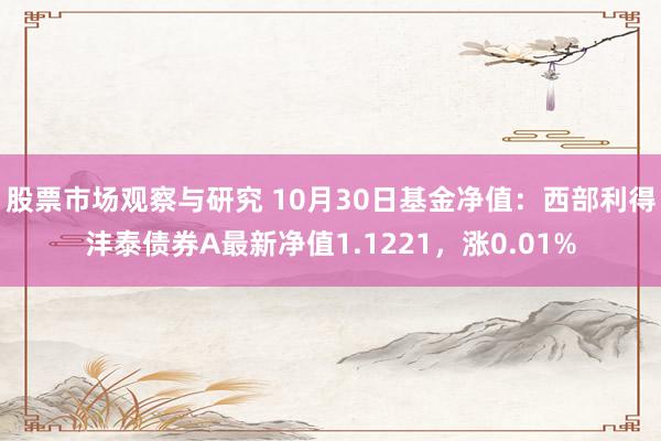 股票市场观察与研究 10月30日基金净值：西部利得沣泰债券A最新净值1.1221，涨0.01%