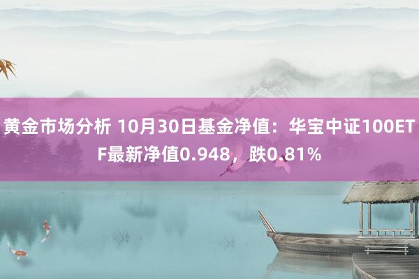 黄金市场分析 10月30日基金净值：华宝中证100ETF最新净值0.948，跌0.81%