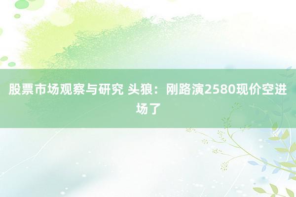 股票市场观察与研究 头狼：刚路演2580现价空进场了