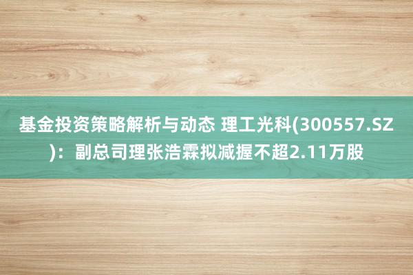 基金投资策略解析与动态 理工光科(300557.SZ)：副总司理张浩霖拟减握不超2.11万股