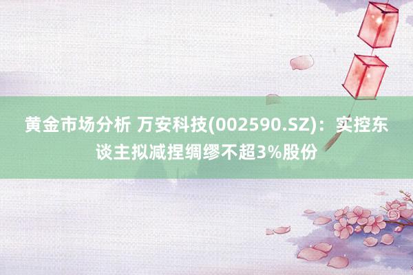 黄金市场分析 万安科技(002590.SZ)：实控东谈主拟减捏绸缪不超3%股份