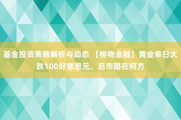 基金投资策略解析与动态 【格物金融】黄金单日大跌100好意思元，后市路在何方