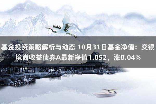 基金投资策略解析与动态 10月31日基金净值：交银境尚收益债券A最新净值1.052，涨0.04%